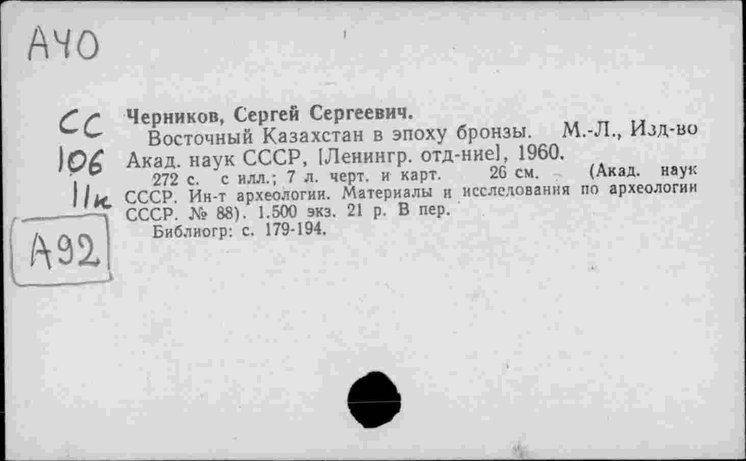 ﻿AHO
Черников, Сергей Сергеевич.
Восточный Казахстан в эпоху бронзы. М.-Л., Изд-во Акад, наук СССР, [Ленингр. отд-ние], 1960.
272 с с илл.; 7 л. черт, и карт. 26 см. (Акад, наук СССР. № 88)51.500 экз. 21 р. В пер.
Библиогр: с. 179-194.
ipê
I IM СССР Ин-т археологии. Материалы и исследования по археологии
' '	OOS 1 КАЛ	91 n R ПРП